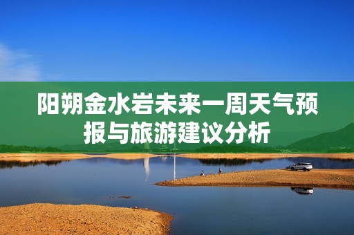 阳朔金水岩未来一周天气预报与旅游建议分析