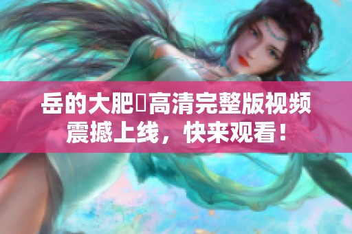岳的大肥坹高清完整版视频震撼上线，快来观看！
