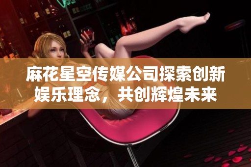 麻花星空传媒公司探索创新娱乐理念，共创辉煌未来