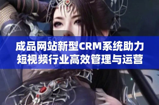 成品网站新型CRM系统助力短视频行业高效管理与运营