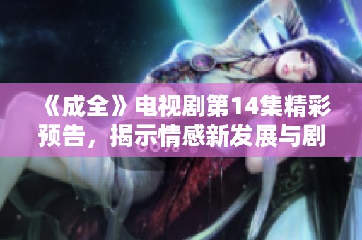 《成全》电视剧第14集精彩预告，揭示情感新发展与剧情转机