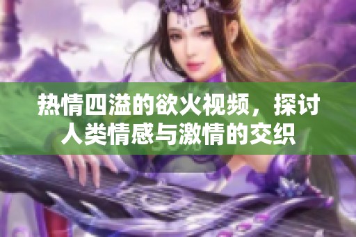 热情四溢的欲火视频，探讨人类情感与激情的交织