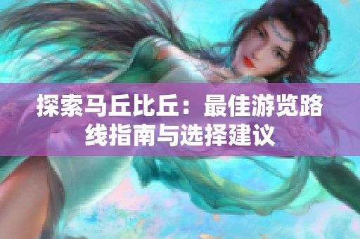 探索马丘比丘：最佳游览路线指南与选择建议