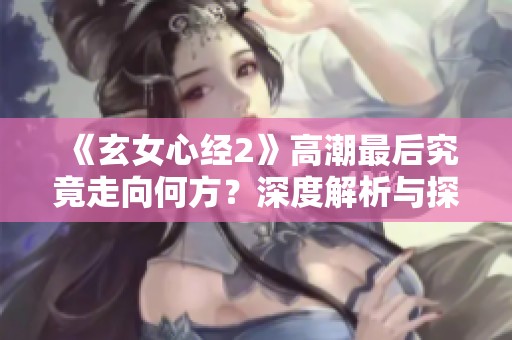 《玄女心经2》高潮最后究竟走向何方？深度解析与探讨