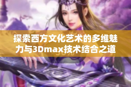 探索西方文化艺术的多维魅力与3Dmax技术结合之道