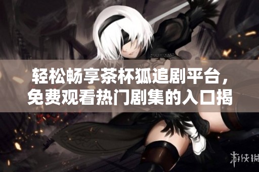 轻松畅享茶杯狐追剧平台，免费观看热门剧集的入口揭秘