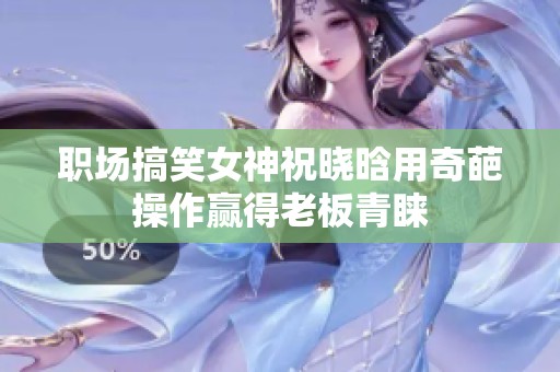 职场搞笑女神祝晓晗用奇葩操作赢得老板青睐