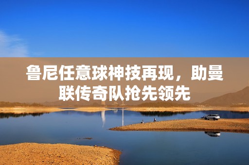鲁尼任意球神技再现，助曼联传奇队抢先领先