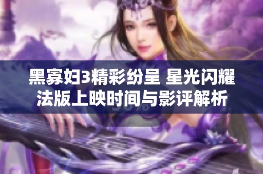 黑寡妇3精彩纷呈 星光闪耀法版上映时间与影评解析