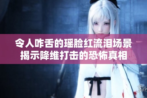 令人咋舌的瑶脸红流泪场景揭示降维打击的恐怖真相