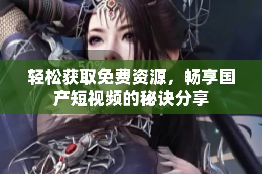 轻松获取免费资源，畅享国产短视频的秘诀分享