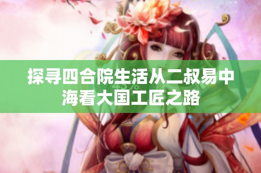 探寻四合院生活从二叔易中海看大国工匠之路