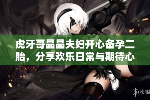 虎牙哥晶晶夫妇开心备孕二胎，分享欢乐日常与期待心情