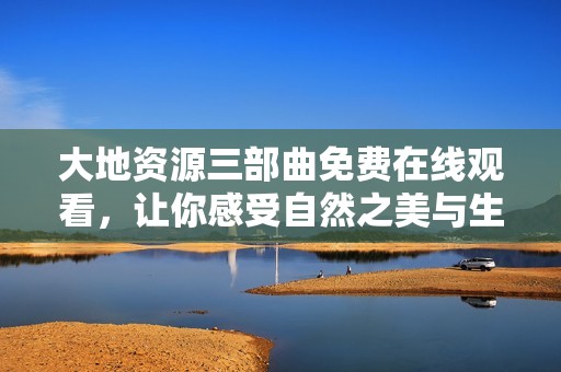 大地资源三部曲免费在线观看，让你感受自然之美与生态奥秘