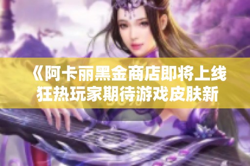 《阿卡丽黑金商店即将上线 狂热玩家期待游戏皮肤新选择》