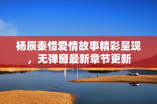 杨辰秦惜爱情故事精彩呈现，无弹窗最新章节更新