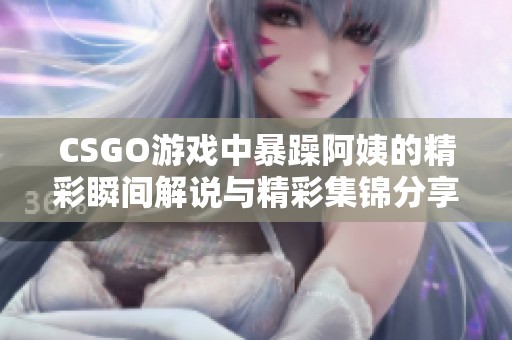 CSGO游戏中暴躁阿姨的精彩瞬间解说与精彩集锦分享