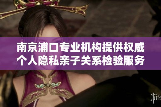 南京浦口专业机构提供权威个人隐私亲子关系检验服务