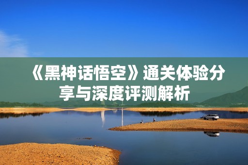 《黑神话悟空》通关体验分享与深度评测解析