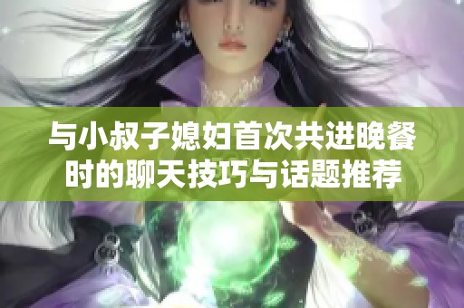 与小叔子媳妇首次共进晚餐时的聊天技巧与话题推荐