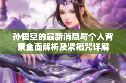 孙悟空的最新消息与个人背景全面解析及紧箍咒详解