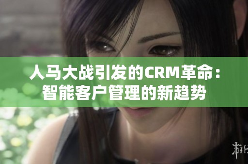 人马大战引发的CRM革命：智能客户管理的新趋势