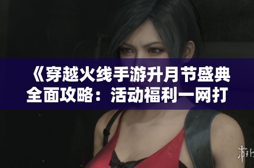 《穿越火线手游升月节盛典全面攻略：活动福利一网打尽》