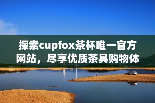 探索cupfox茶杯唯一官方网站，尽享优质茶具购物体验