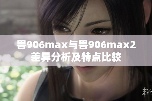 兽906max与兽906max2差异分析及特点比较