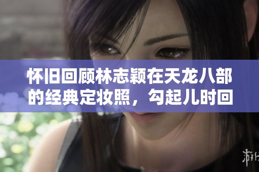 怀旧回顾林志颖在天龙八部的经典定妆照，勾起儿时回忆