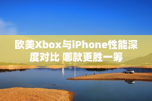 欧美Xbox与iPhone性能深度对比 哪款更胜一筹