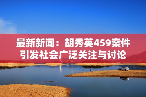 最新新闻：胡秀英459案件引发社会广泛关注与讨论