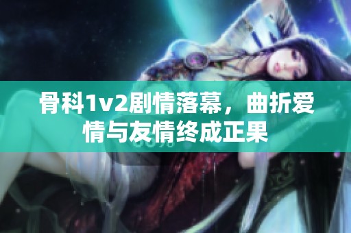 骨科1v2剧情落幕，曲折爱情与友情终成正果