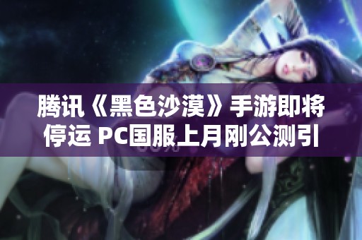 腾讯《黑色沙漠》手游即将停运 PC国服上月刚公测引关注