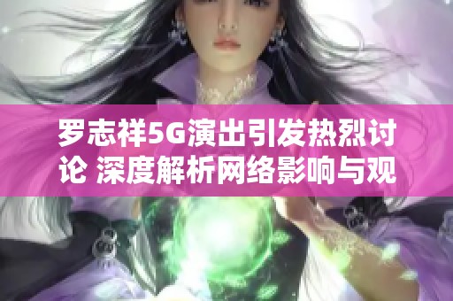 罗志祥5G演出引发热烈讨论 深度解析网络影响与观众反应