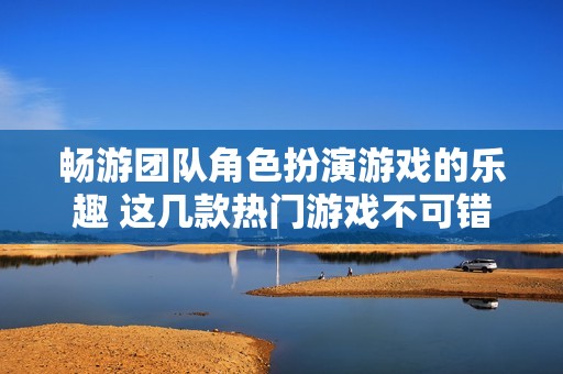 畅游团队角色扮演游戏的乐趣 这几款热门游戏不可错过