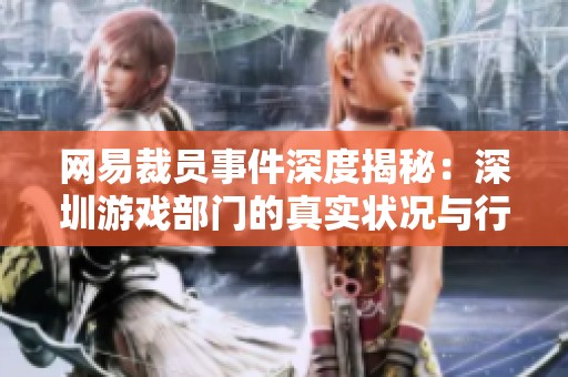 网易裁员事件深度揭秘：深圳游戏部门的真实状况与行业影响分析