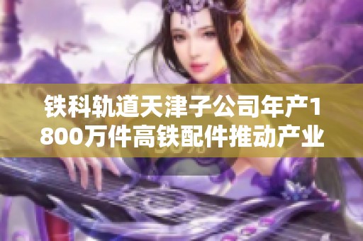 铁科轨道天津子公司年产1800万件高铁配件推动产业升级