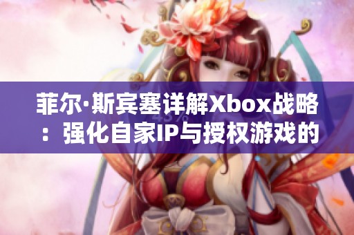 菲尔·斯宾塞详解Xbox战略：强化自家IP与授权游戏的挑战分析