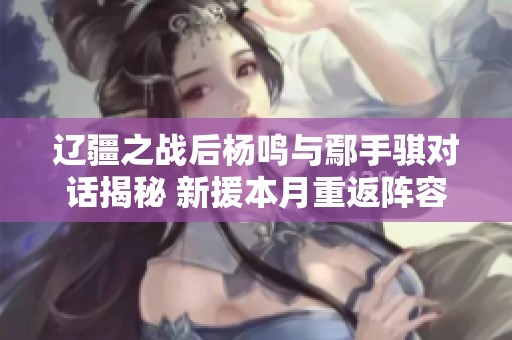 辽疆之战后杨鸣与鄢手骐对话揭秘 新援本月重返阵容