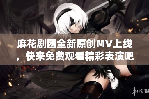 麻花剧团全新原创MV上线，快来免费观看精彩表演吧