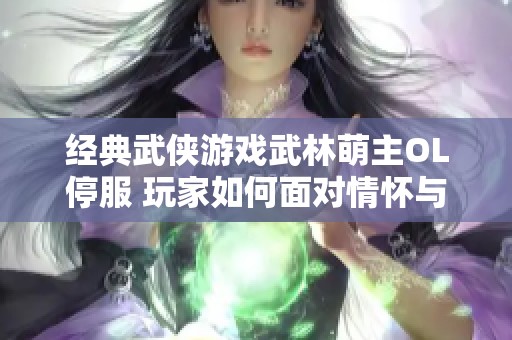 经典武侠游戏武林萌主OL停服 玩家如何面对情怀与未来挑战