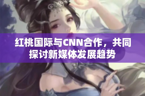 红桃国际与CNN合作，共同探讨新媒体发展趋势