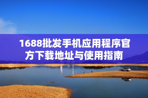 1688批发手机应用程序官方下载地址与使用指南