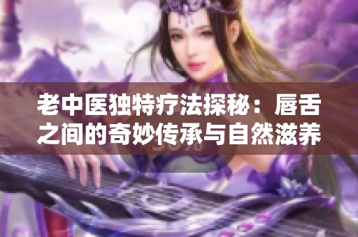 老中医独特疗法探秘：唇舌之间的奇妙传承与自然滋养