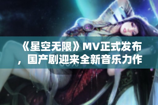 《星空无限》MV正式发布，国产剧迎来全新音乐力作