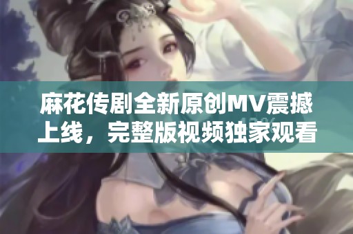 麻花传剧全新原创MV震撼上线，完整版视频独家观看！