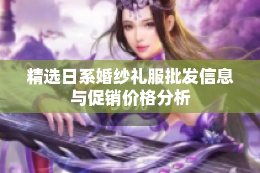 精选日系婚纱礼服批发信息与促销价格分析