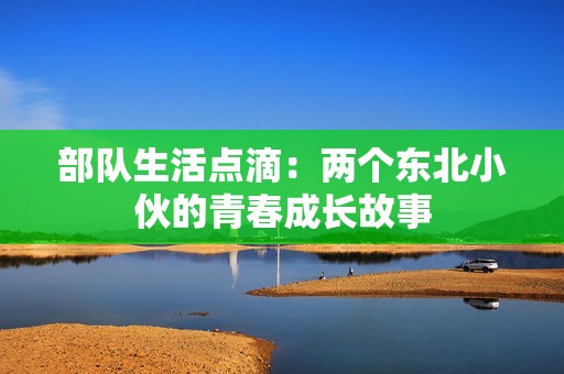 部队生活点滴：两个东北小伙的青春成长故事