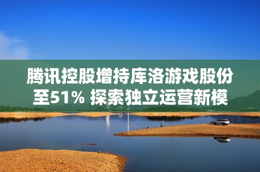 腾讯控股增持库洛游戏股份至51% 探索独立运营新模式引发热议